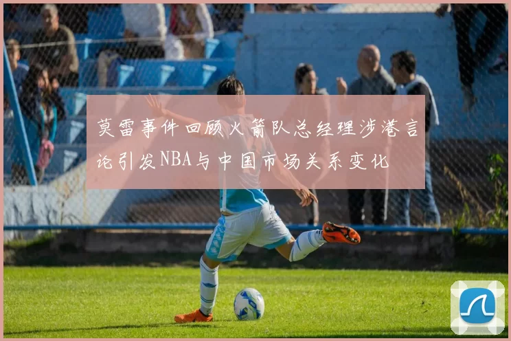 莫雷事件回顾火箭队总经理涉港言论引发NBA与中国市场关系变化