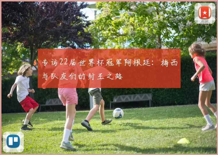 专访22届世界杯冠军阿根廷:梅西与队友们的封王之路