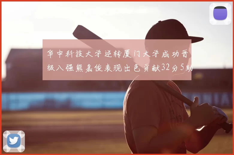 华中科技大学逆转厦门大学成功晋级八强熊嘉俊表现出色贡献32分5助攻5抢断