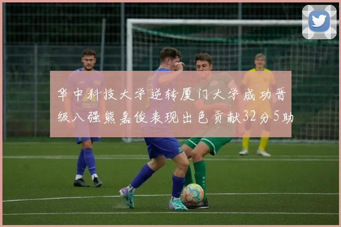 华中科技大学逆转厦门大学成功晋级八强熊嘉俊表现出色贡献32分5助攻5抢断