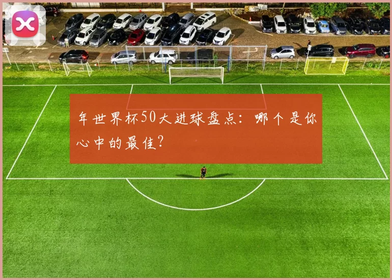 年世界杯50大进球盘点:哪个是你心中的最佳?