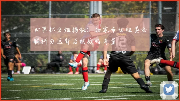 世界杯分组揭秘:独家专访组委会解析分区背后的战略考量