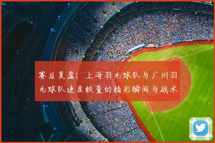 赛后复盘:上海羽毛球队与广州羽毛球队速度较量的精彩瞬间与战术分析