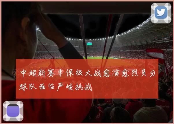 中超新赛季保级大战愈演愈烈负分球队面临严峻挑战