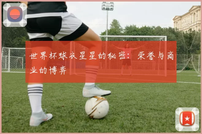 世界杯球衣星星的秘密:荣誉与商业的博弈