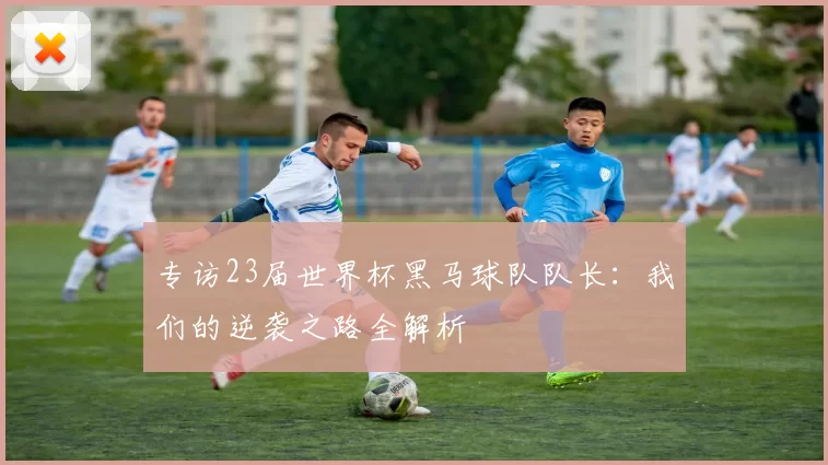 专访23届世界杯黑马球队队长：我们的逆袭之路全解析