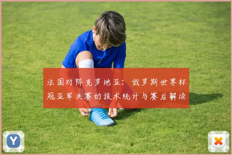 法国对阵克罗地亚:俄罗斯世界杯冠亚军决赛的技术统计与赛后解读