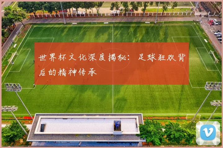 世界杯文化深度揭秘：足球狂欢背后的精神传承