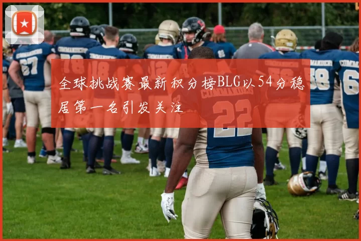 全球挑战赛最新积分榜BLG以54分稳居第一名引发关注