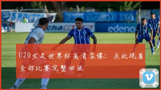 U20女足世界杯高清录像：点此观看全部比赛完整回放
