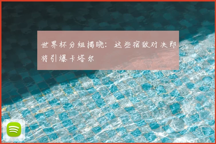 世界杯分组揭晓:这些宿敌对决即将引爆卡塔尔