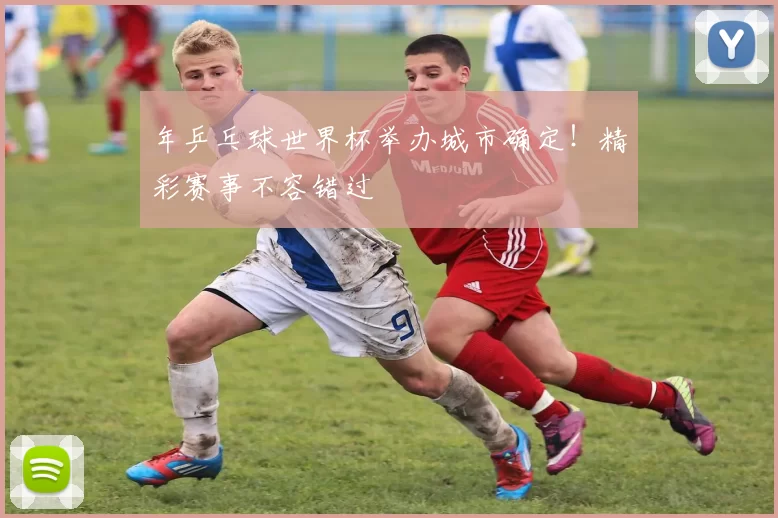 年乒乓球世界杯举办城市确定！精彩赛事不容错过