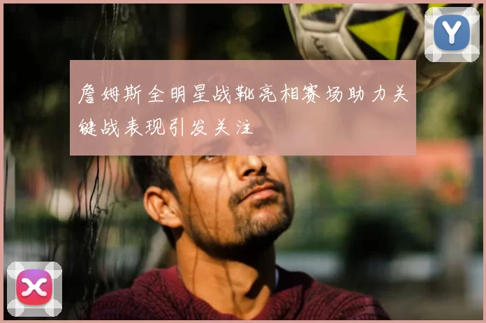 詹姆斯全明星战靴亮相赛场助力关键战表现引发关注