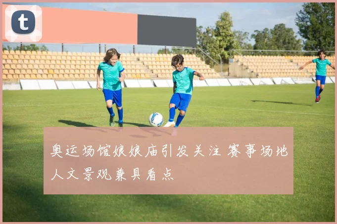 奥运场馆娘娘庙引发关注 赛事场地人文景观兼具看点