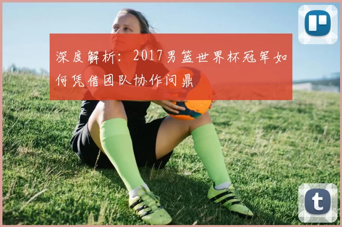 深度解析:2017男篮世界杯冠军如何凭借团队协作问鼎