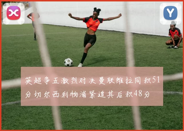 英超争五激烈对决曼联维拉同积51分切尔西利物浦紧追其后积48分