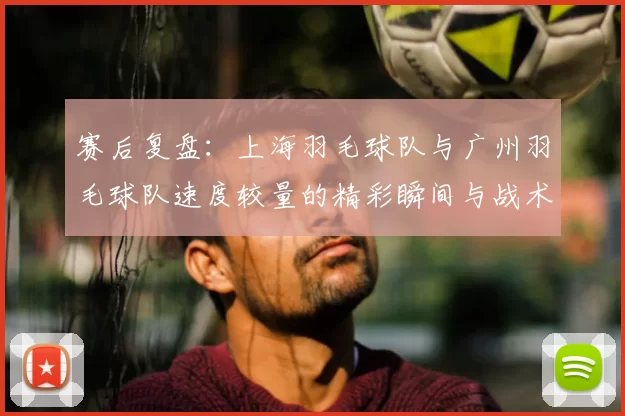 赛后复盘:上海羽毛球队与广州羽毛球队速度较量的精彩瞬间与战术分析