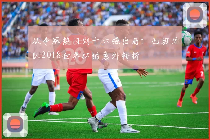 从夺冠热门到十六强出局:西班牙队2018世界杯的意外转折