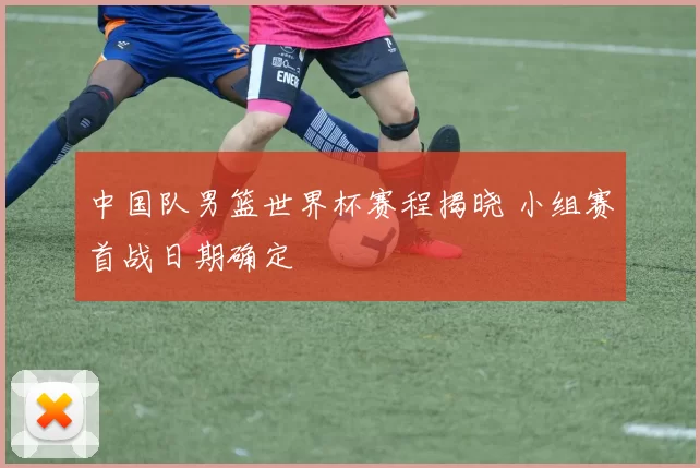 中国队男篮世界杯赛程揭晓 小组赛首战日期确定