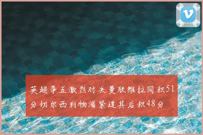 英超争五激烈对决曼联维拉同积51分切尔西利物浦紧追其后积48分
