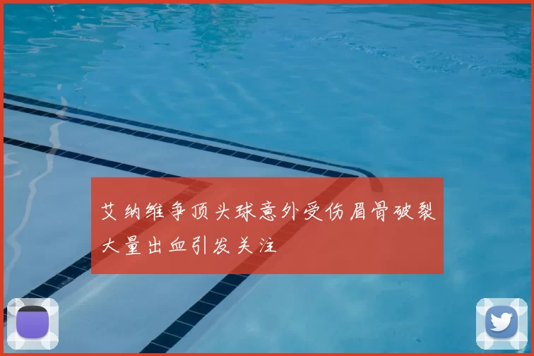 艾纳维争顶头球意外受伤眉骨破裂大量出血引发关注