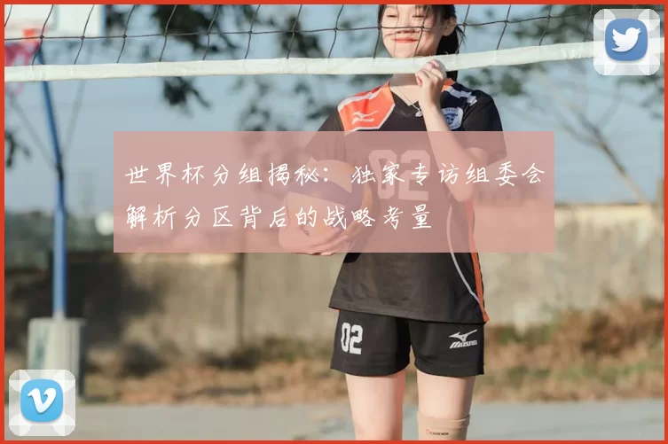 世界杯分组揭秘:独家专访组委会解析分区背后的战略考量