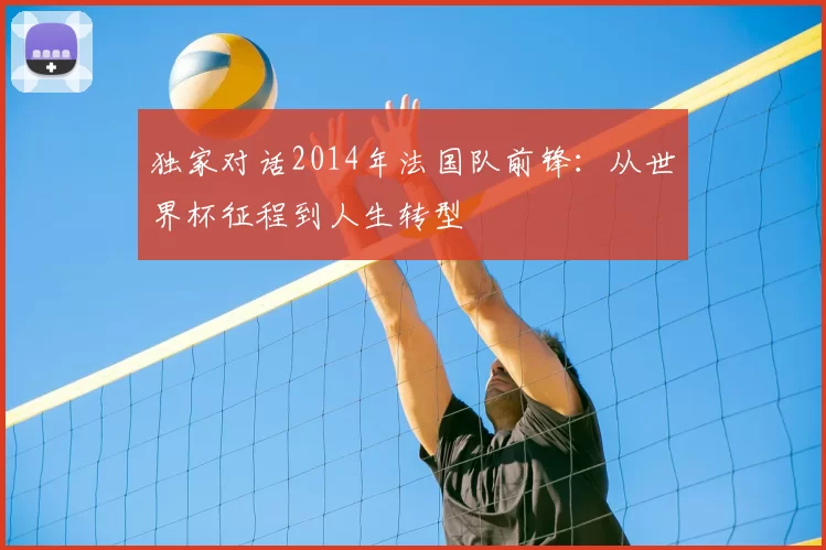 独家对话2014年法国队前锋:从世界杯征程到人生转型