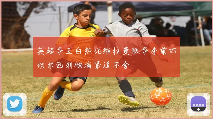 英超争五白热化维拉曼联争夺前四切尔西利物浦紧追不舍