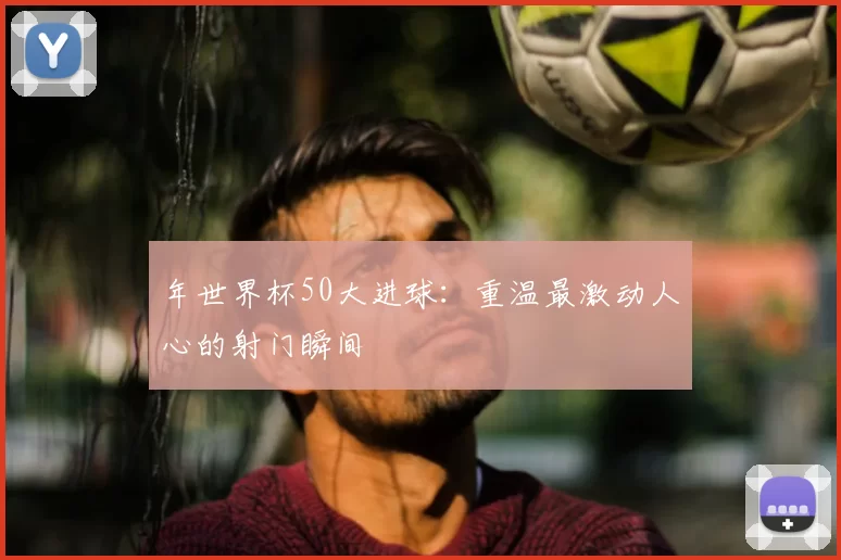 年世界杯50大进球:重温最激动人心的射门瞬间