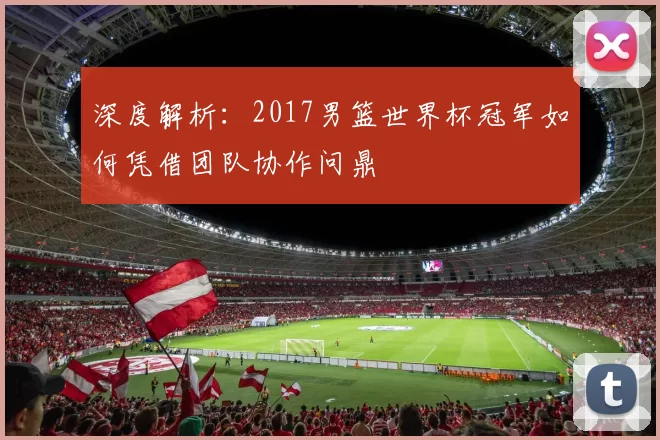 深度解析:2017男篮世界杯冠军如何凭借团队协作问鼎