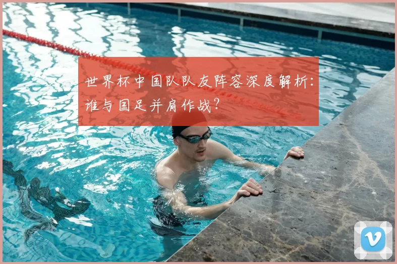 世界杯中国队队友阵容深度解析:谁与国足并肩作战?