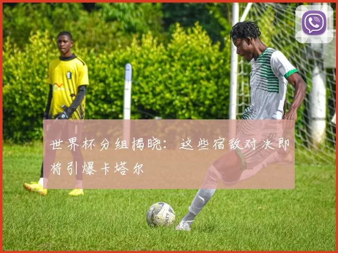 世界杯分组揭晓:这些宿敌对决即将引爆卡塔尔