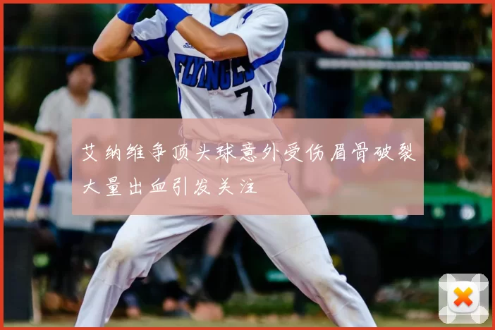 艾纳维争顶头球意外受伤眉骨破裂大量出血引发关注