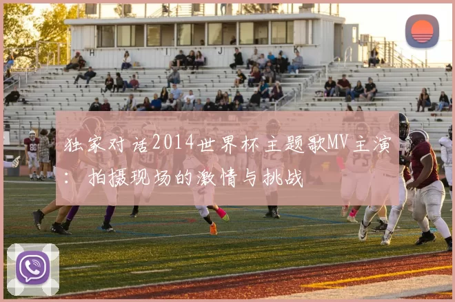 独家对话2014世界杯主题歌MV主演:拍摄现场的激情与挑战