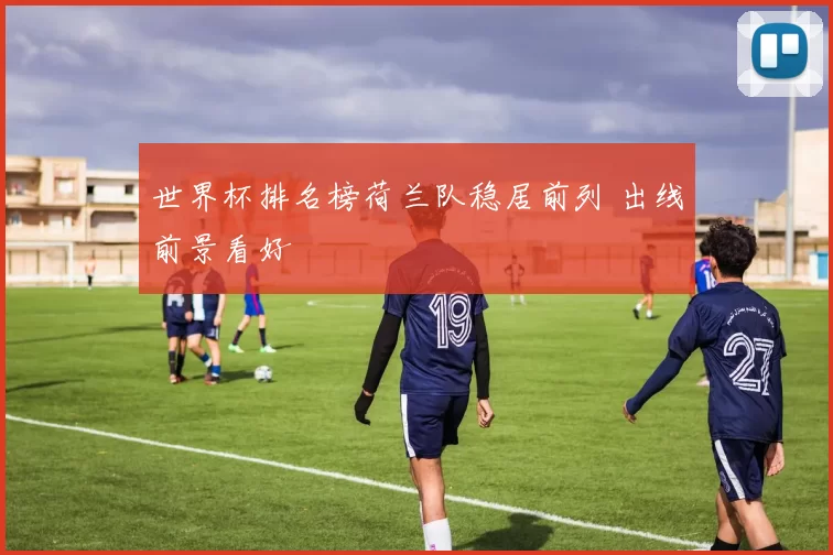 世界杯排名榜荷兰队稳居前列 出线前景看好