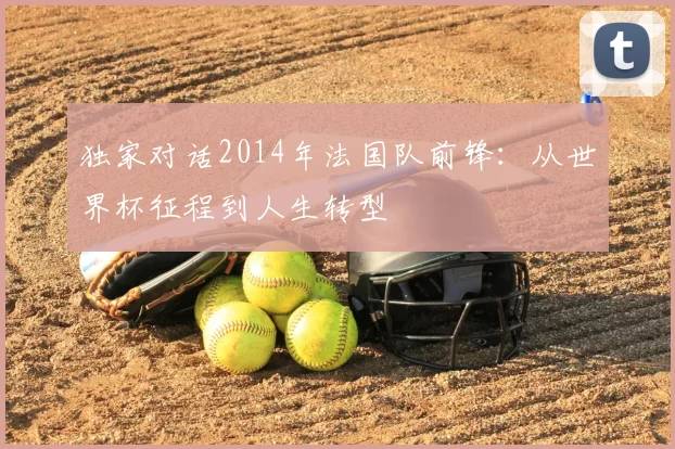 独家对话2014年法国队前锋:从世界杯征程到人生转型
