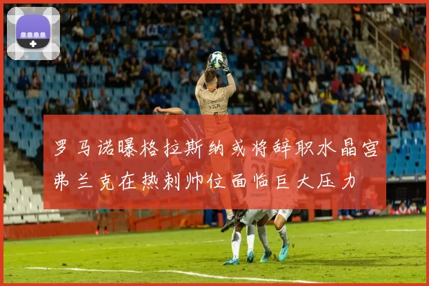 罗马诺曝格拉斯纳或将辞职水晶宫弗兰克在热刺帅位面临巨大压力