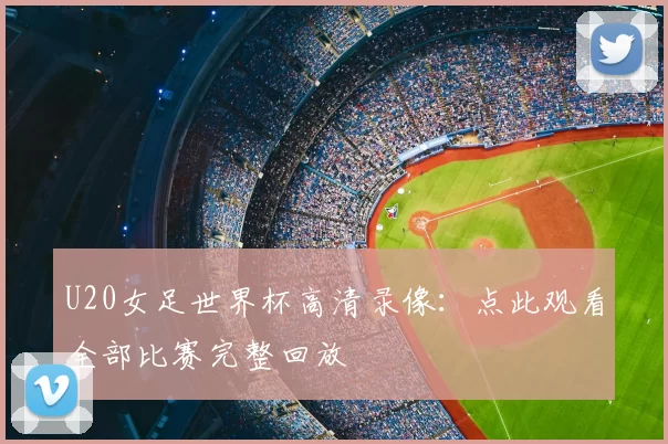 U20女足世界杯高清录像:点此观看全部比赛完整回放