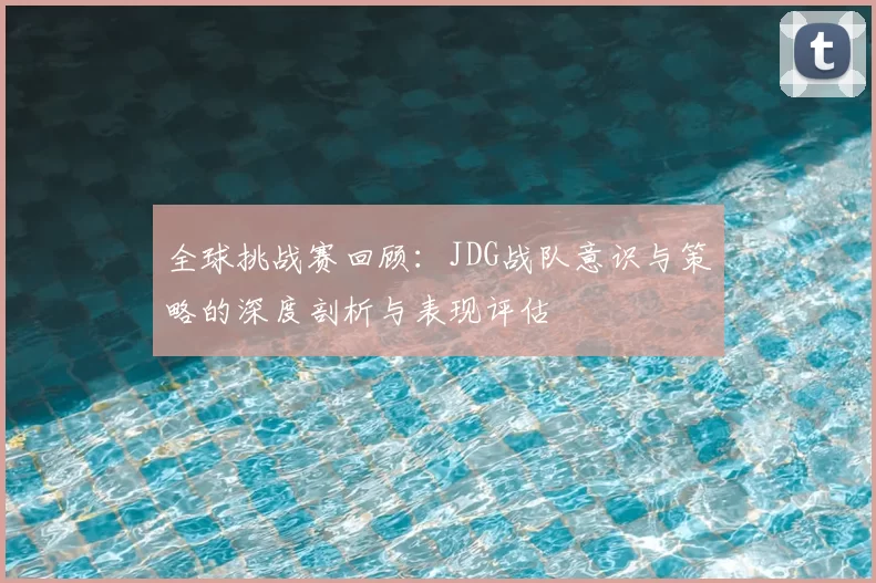 全球挑战赛回顾:JDG战队意识与策略的深度剖析与表现评估