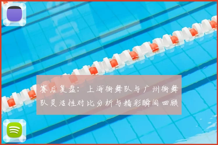 赛后复盘:上海街舞队与广州街舞队灵活性对比分析与精彩瞬间回顾
