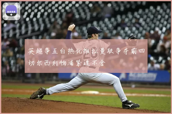 英超争五白热化维拉曼联争夺前四切尔西利物浦紧追不舍