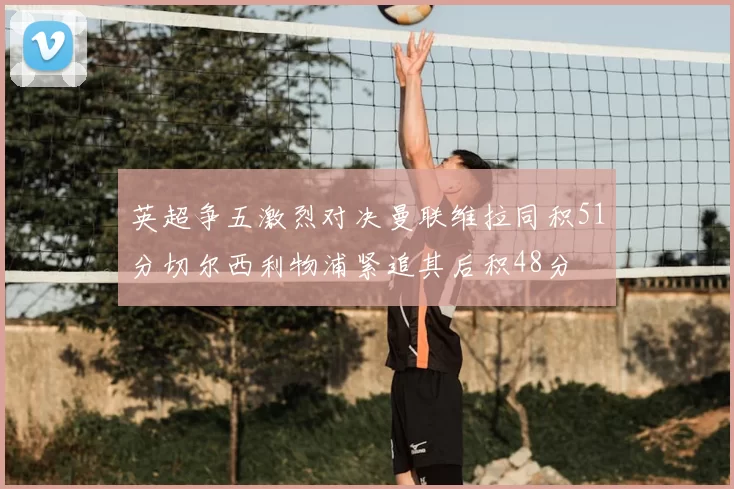 英超争五激烈对决曼联维拉同积51分切尔西利物浦紧追其后积48分