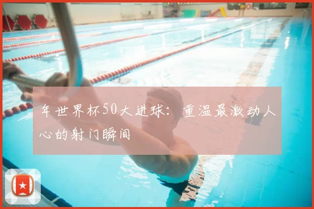 年世界杯50大进球:重温最激动人心的射门瞬间