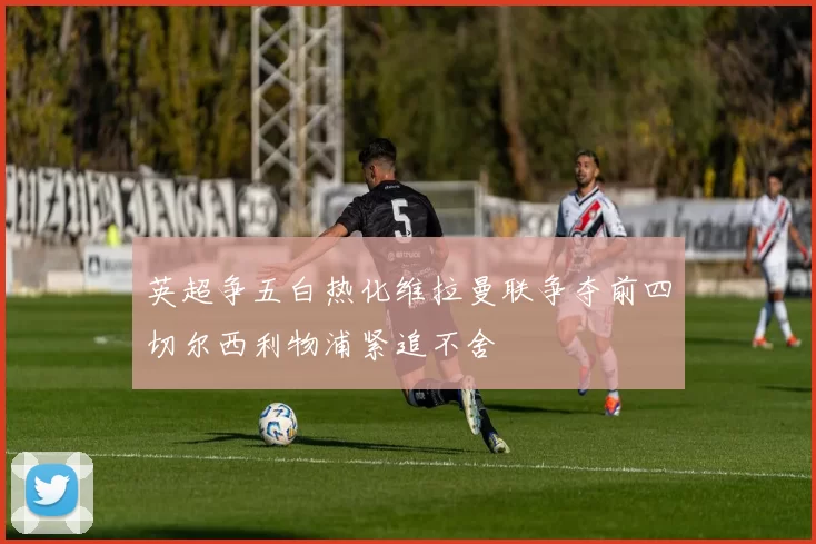 英超争五白热化维拉曼联争夺前四切尔西利物浦紧追不舍