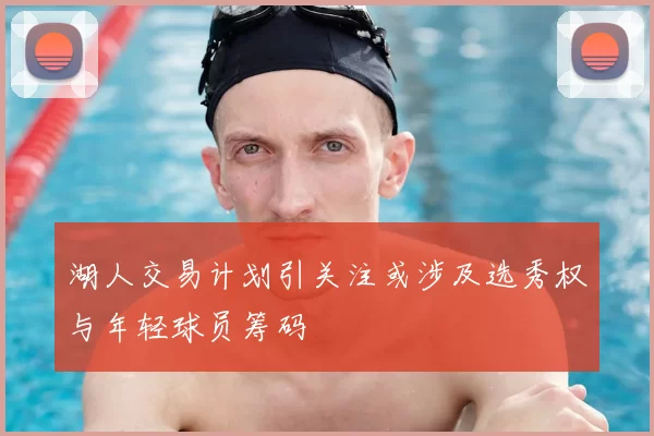 湖人交易计划引关注或涉及选秀权与年轻球员筹码