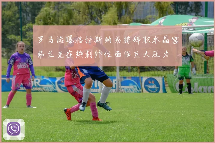 罗马诺曝格拉斯纳或将辞职水晶宫弗兰克在热刺帅位面临巨大压力