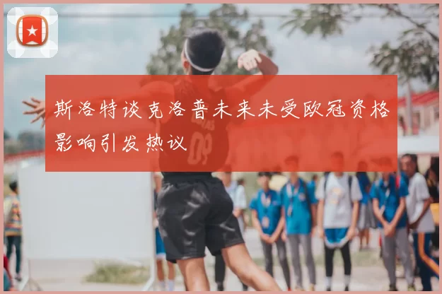 斯洛特谈克洛普未来未受欧冠资格影响引发热议