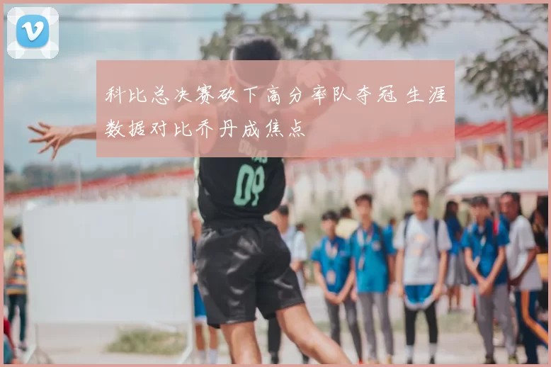 科比总决赛砍下高分率队夺冠 生涯数据对比乔丹成焦点