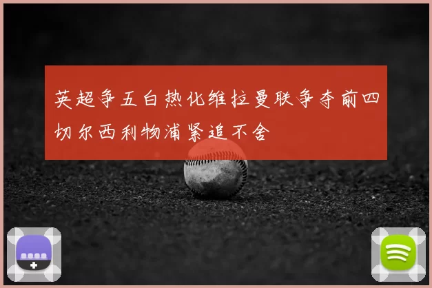 英超争五白热化维拉曼联争夺前四切尔西利物浦紧追不舍