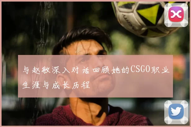 与赵敏深入对话回顾她的CSGO职业生涯与成长历程